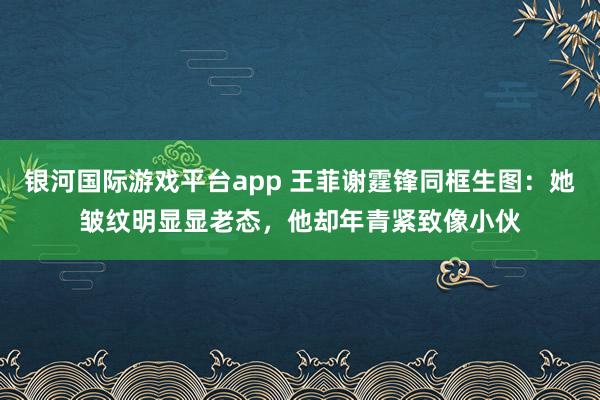银河国际游戏平台app 王菲谢霆锋同框生图：她皱纹明显显老态，他却年青紧致像小伙