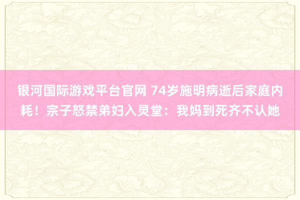 银河国际游戏平台官网 74岁施明病逝后家庭内耗！宗子怒禁弟妇入灵堂：我妈到死齐不认她