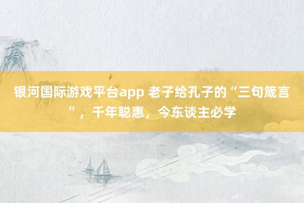 银河国际游戏平台app 老子给孔子的“三句箴言”，千年聪惠，今东谈主必学