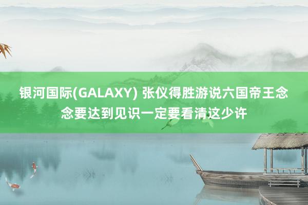 银河国际(GALAXY) 张仪得胜游说六国帝王念念要达到见识一定要看清这少许