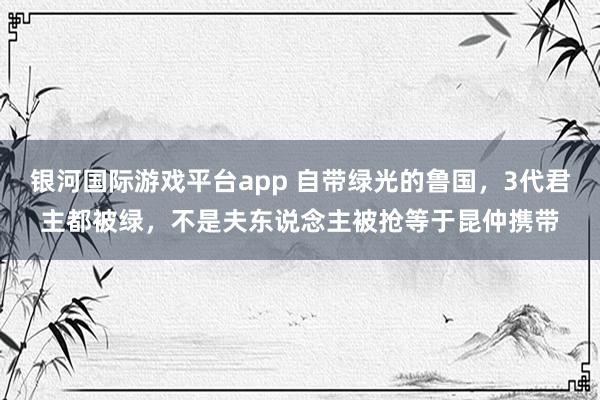 银河国际游戏平台app 自带绿光的鲁国，3代君主都被绿，不是夫东说念主被抢等于昆仲携带