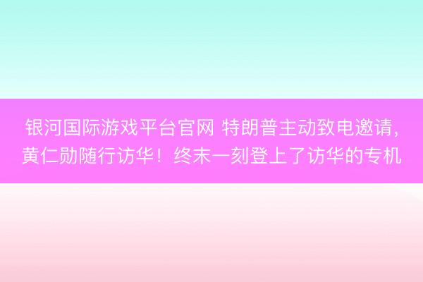 银河国际游戏平台官网 特朗普主动致电邀请，黄仁勋随行访华！终末一刻登上了访华的专机