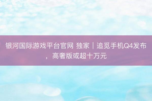 银河国际游戏平台官网 独家｜追觅手机Q4发布，高奢版或超十万元