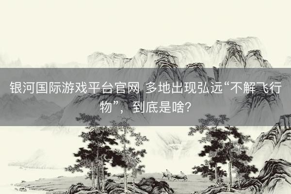 银河国际游戏平台官网 多地出现弘远“不解飞行物”，到底是啥？