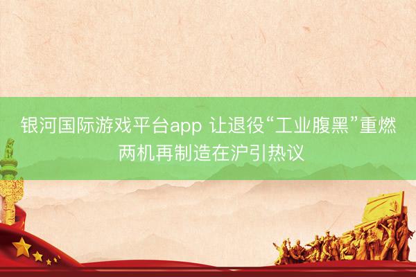 银河国际游戏平台app 让退役“工业腹黑”重燃 两机再制造在沪引热议