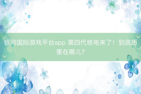 银河国际游戏平台app 第四代核电来了！到底历害在哪儿？