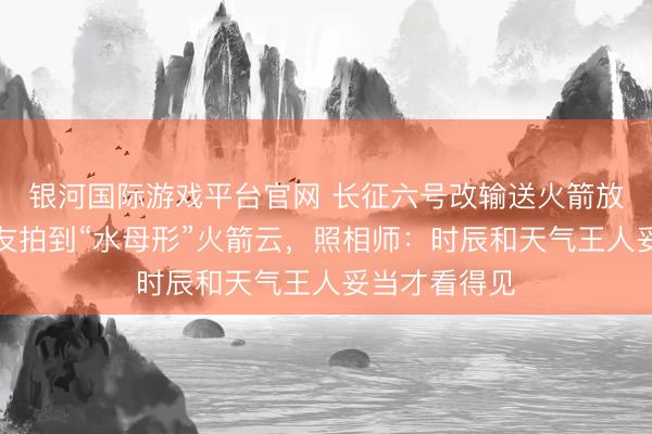 银河国际游戏平台官网 长征六号改输送火箭放射，多地网友拍到“水母形”火箭云，照相师：时辰和天气王人妥当才看得见