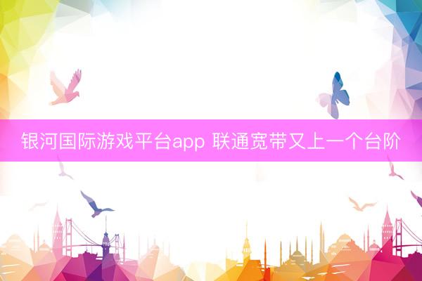 银河国际游戏平台app 联通宽带又上一个台阶