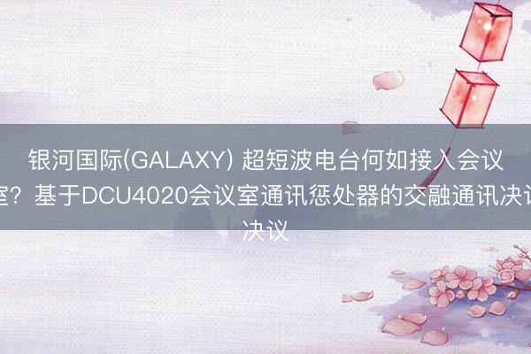 银河国际(GALAXY) 超短波电台何如接入会议室？基于DCU4020会议室通讯惩处器的交融通讯决议