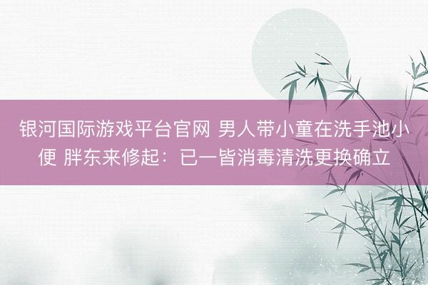 银河国际游戏平台官网 男人带小童在洗手池小便 胖东来修起：已一皆消毒清洗更换确立