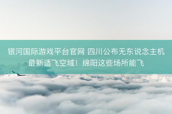 银河国际游戏平台官网 四川公布无东说念主机最新适飞空域！绵阳这些场所能飞