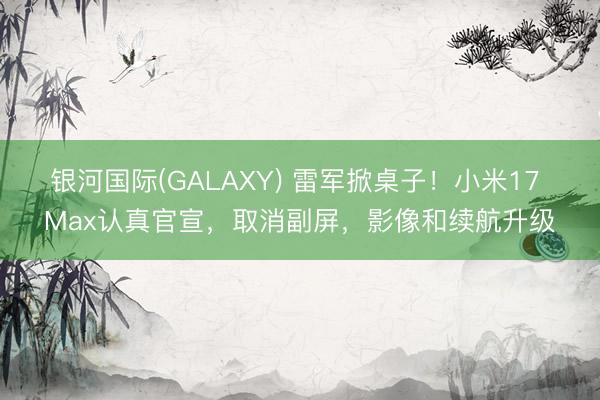 银河国际(GALAXY) 雷军掀桌子！小米17 Max认真官宣，取消副屏，影像和续航升级