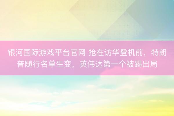 银河国际游戏平台官网 抢在访华登机前，特朗普随行名单生变，英伟达第一个被踢出局