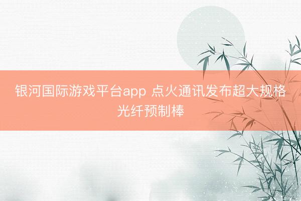 银河国际游戏平台app 点火通讯发布超大规格光纤预制棒