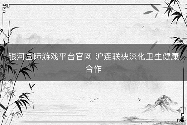 银河国际游戏平台官网 沪连联袂深化卫生健康合作