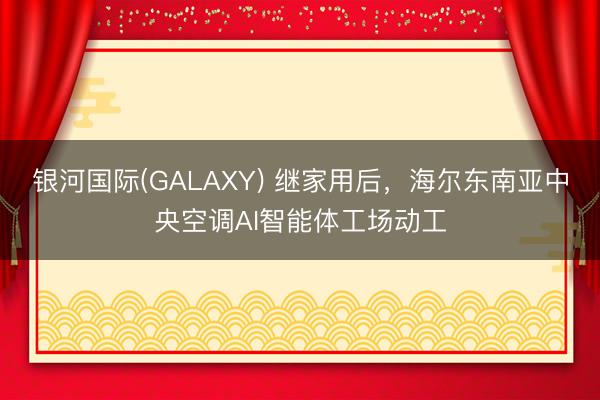 银河国际(GALAXY) 继家用后，海尔东南亚中央空调AI智能体工场动工