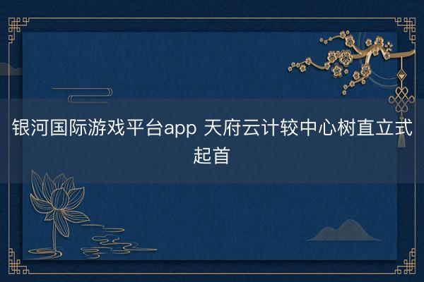 银河国际游戏平台app 天府云计较中心树直立式起首