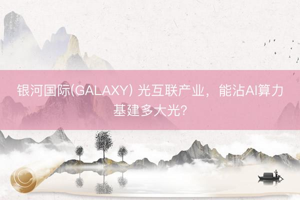 银河国际(GALAXY) 光互联产业，能沾AI算力基建多大光？