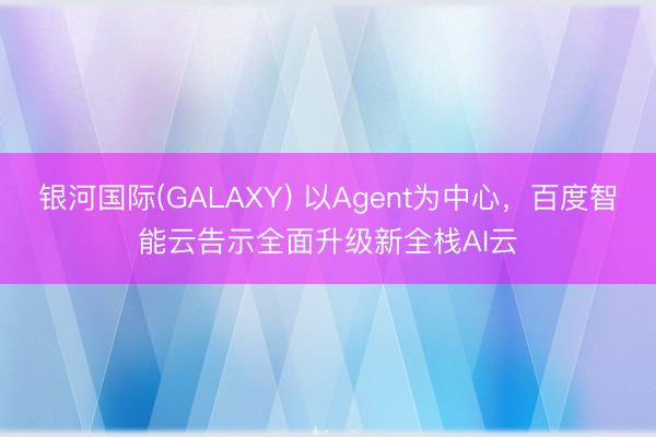 银河国际(GALAXY) 以Agent为中心，百度智能云告示全面升级新全栈AI云