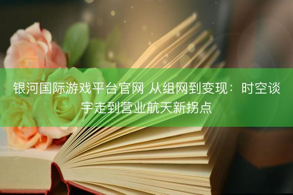 银河国际游戏平台官网 从组网到变现：时空谈宇走到营业航天新拐点