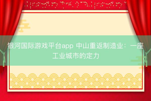 银河国际游戏平台app 中山重返制造业：一座工业城市的定力