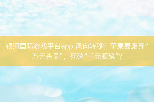 银河国际游戏平台app 风向转移？苹果要废弃“万元头显”，死磕“千元眼镜”？