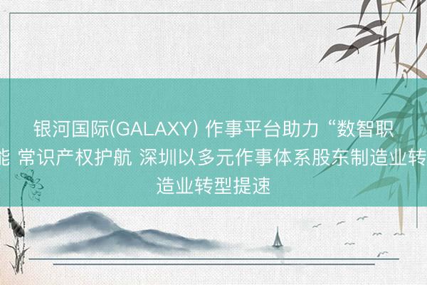 银河国际(GALAXY) 作事平台助力 “数智职工”赋能 常识产权护航 深圳以多元作事体系股东制造业转型提速