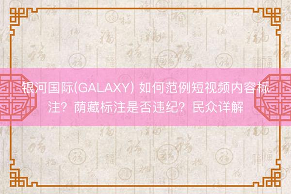银河国际(GALAXY) 如何范例短视频内容标注？荫藏标注是否违纪？民众详解