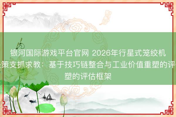 银河国际游戏平台官网 2026年行星式笼绞机选型决策支抓求教：基于技巧链整合与工业价值重塑的评估框架