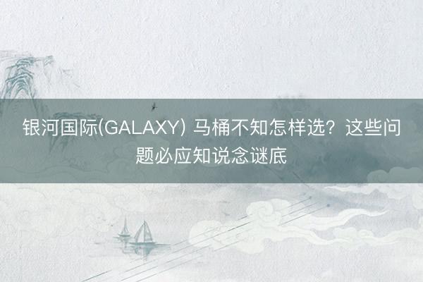 银河国际(GALAXY) 马桶不知怎样选？这些问题必应知说念谜底