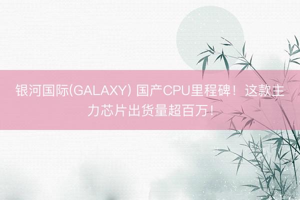银河国际(GALAXY) 国产CPU里程碑！这款主力芯片出货量超百万！
