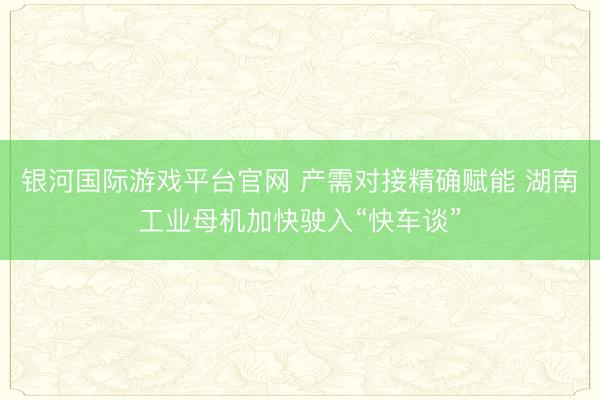 银河国际游戏平台官网 产需对接精确赋能 湖南工业母机加快驶入“快车谈”