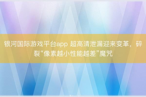 银河国际游戏平台app 超高清泄漏迎来变革，碎裂“像素越小性能越差”魔咒