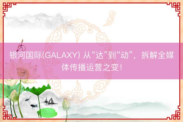 银河国际(GALAXY) 从“达”到“动”，拆解全媒体传播运营之变！