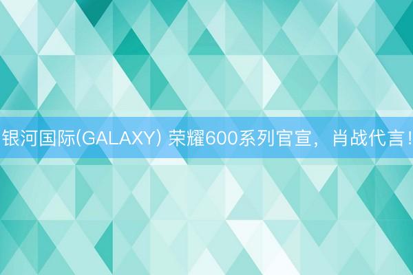 银河国际(GALAXY) 荣耀600系列官宣，肖战代言！