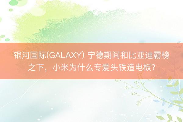 银河国际(GALAXY) 宁德期间和比亚迪霸榜之下，小米为什么专爱头铁造电板？