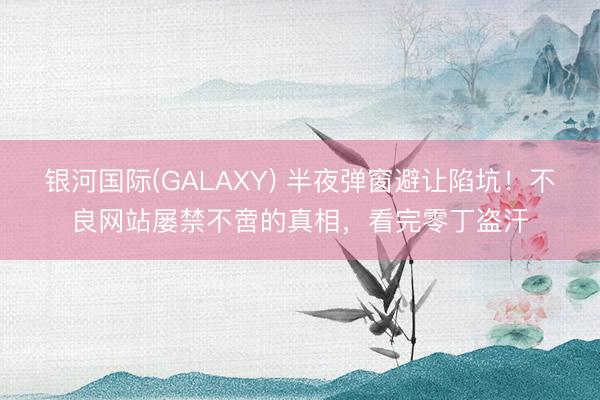 银河国际(GALAXY) 半夜弹窗避让陷坑！不良网站屡禁不啻的真相，看完零丁盗汗