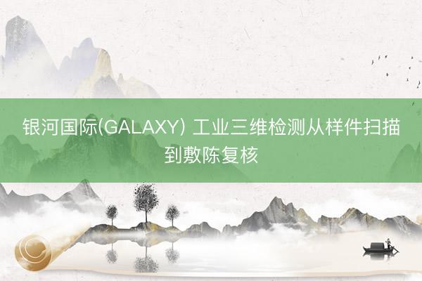 银河国际(GALAXY) 工业三维检测从样件扫描到敷陈复核