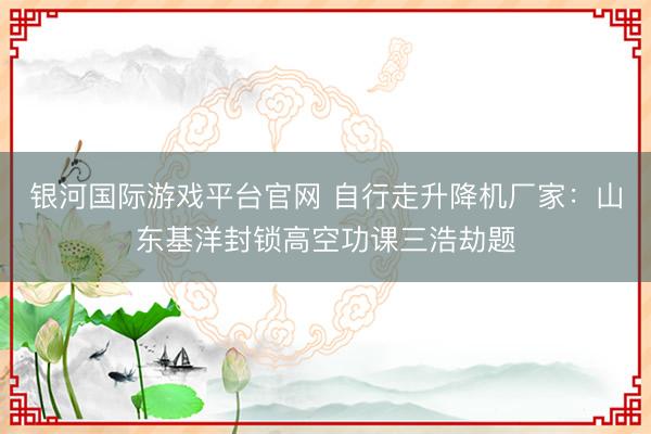 银河国际游戏平台官网 自行走升降机厂家：山东基洋封锁高空功课三浩劫题