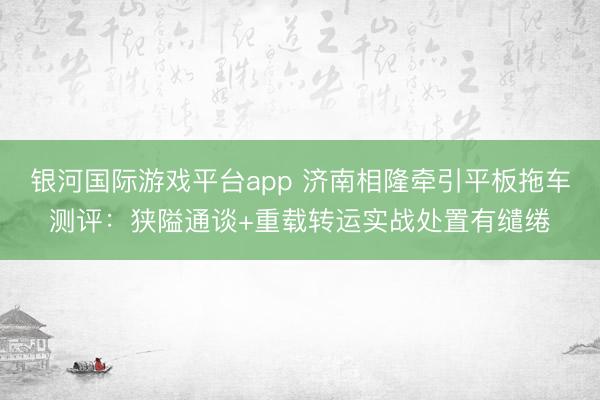 银河国际游戏平台app 济南相隆牵引平板拖车测评：狭隘通谈+重载转运实战处置有缱绻