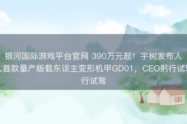银河国际游戏平台官网 390万元起！宇树发布人人首款量产版载东谈主变形机甲GD01，CEO躬行试驾