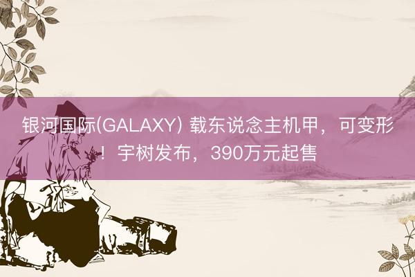 银河国际(GALAXY) 载东说念主机甲，可变形！宇树发布，390万元起售
