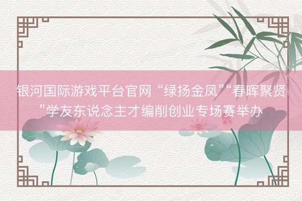 银河国际游戏平台官网 “绿扬金凤”“春晖聚贤”学友东说念主才编削创业专场赛举办