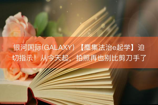 银河国际(GALAXY) 【麇集法治e起学】迫切指示！从今天起，拍照再也别比剪刀手了