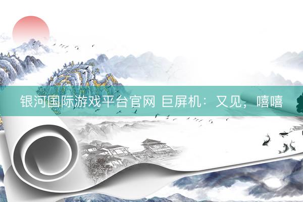 银河国际游戏平台官网 巨屏机：又见，嘻嘻