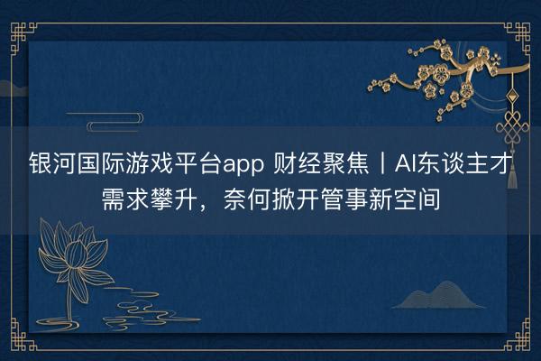 银河国际游戏平台app 财经聚焦丨AI东谈主才需求攀升，奈何掀开管事新空间