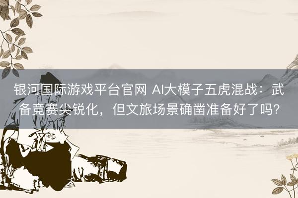 银河国际游戏平台官网 AI大模子五虎混战：武备竞赛尖锐化，但文旅场景确凿准备好了吗？