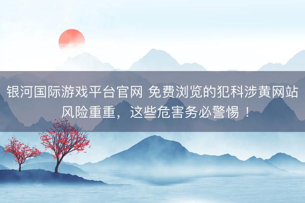 银河国际游戏平台官网 免费浏览的犯科涉黄网站 风险重重，这些危害务必警惕 ！