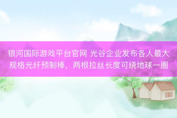 银河国际游戏平台官网 光谷企业发布各人最大规格光纤预制棒，两根拉丝长度可绕地球一圈