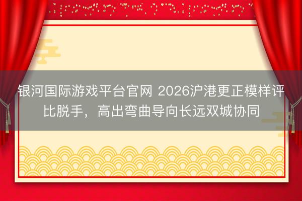 银河国际游戏平台官网 2026沪港更正模样评比脱手，高出弯曲导向长远双城协同